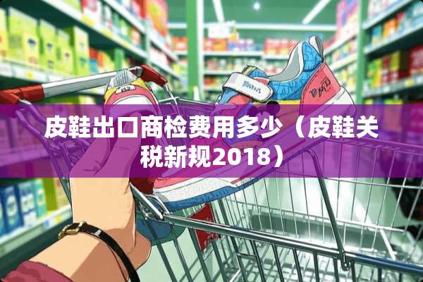 皮鞋出口商检费用多少（皮鞋关税新规2018）