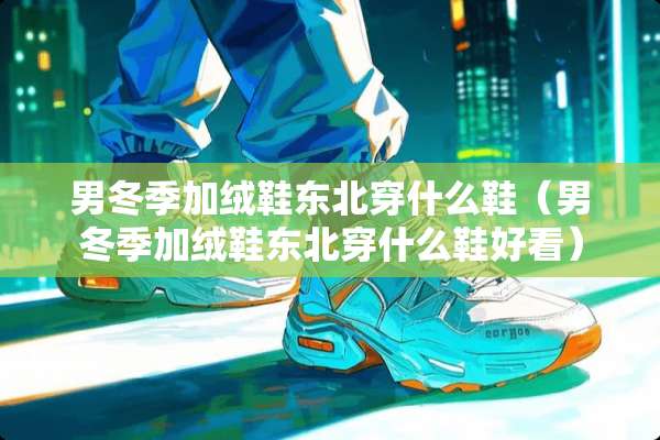 男冬季加绒鞋东北穿什么鞋(男冬季加绒鞋东北穿什么鞋好看) 男冬季加绒鞋东北穿什么鞋(男冬季加绒鞋东北穿什么鞋好看)
