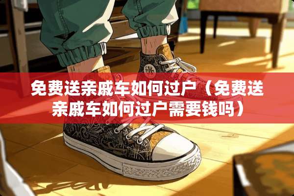 免费送亲戚车如何过户(免费送亲戚车如何过户需要钱吗) 免费送亲戚车如何过户(免费送亲戚车如何过户需要钱吗)
