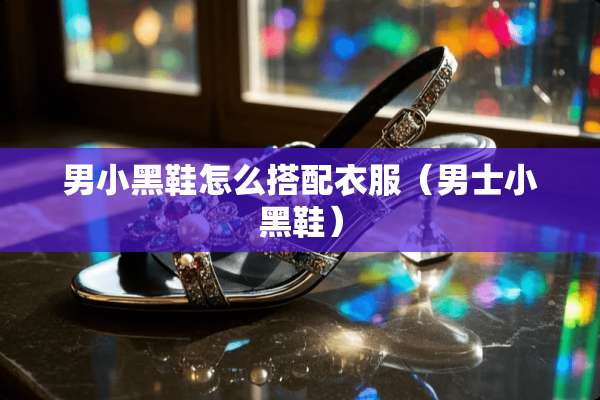 男小黑鞋怎么搭配衣服(男士小黑鞋) 男小黑鞋怎么搭配衣服(男士小黑鞋)