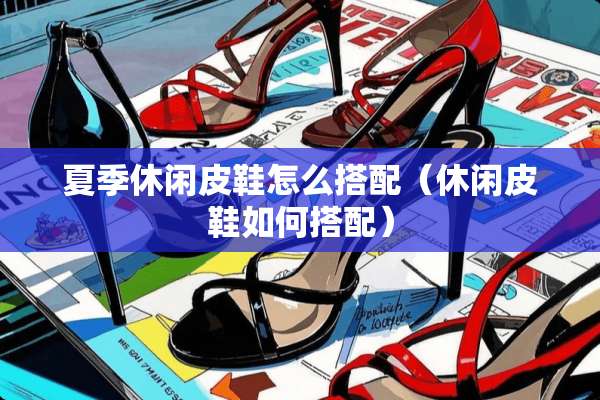 夏季休闲皮鞋怎么搭配（休闲皮鞋如何搭配）