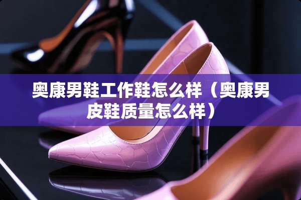奥康男鞋工作鞋怎么样(奥康男皮鞋质量怎么样) 奥康男鞋工作鞋怎么样(奥康男皮鞋质量怎么样)