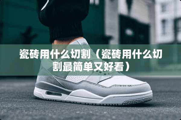 瓷砖用什么切割(瓷砖用什么切割最简单又好看) 瓷砖用什么切割(瓷砖用什么切割最简单又好看)