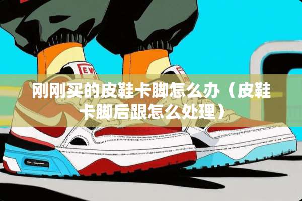 刚刚买的皮鞋卡脚怎么办(皮鞋卡脚后跟怎么处理) 刚刚买的皮鞋卡脚怎么办(皮鞋卡脚后跟怎么处理)