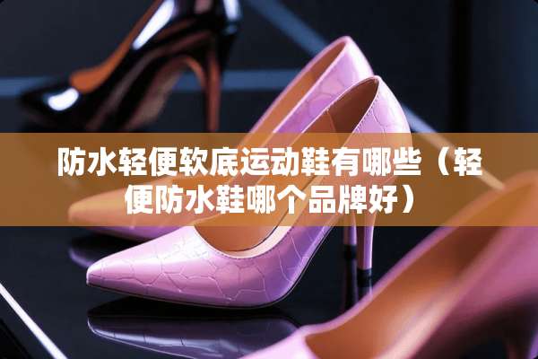 防水轻便软底运动鞋有哪些（轻便防水鞋哪个品牌好）
