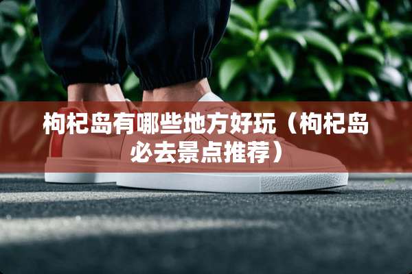 枸杞岛有哪些地方好玩(枸杞岛必去景点推荐) 枸杞岛有哪些地方好玩(枸杞岛必去景点推荐)