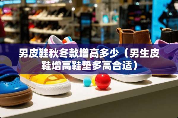 男皮鞋秋冬款增高多少(男生皮鞋增高鞋垫多高合适) 男皮鞋秋冬款增高多少(男生皮鞋增高鞋垫多高合适)