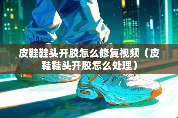 皮鞋鞋头开胶怎么修复视频(皮鞋鞋头开胶怎么处理) 皮鞋鞋头开胶怎么修复视频(皮鞋鞋头开胶怎么处理)
