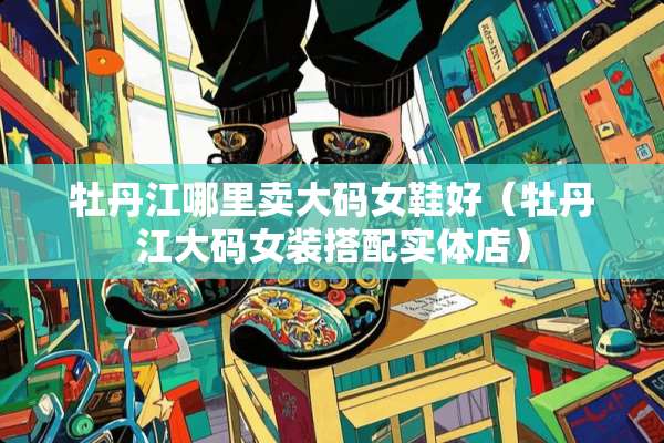 牡丹江哪里卖大码女鞋好(牡丹江大码女装搭配实体店) 牡丹江哪里卖大码女鞋好(牡丹江大码女装搭配实体店)