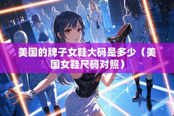 美国的牌子女鞋大码是多少(美国女鞋尺码对照) 美国的牌子女鞋大码是多少(美国女鞋尺码对照)