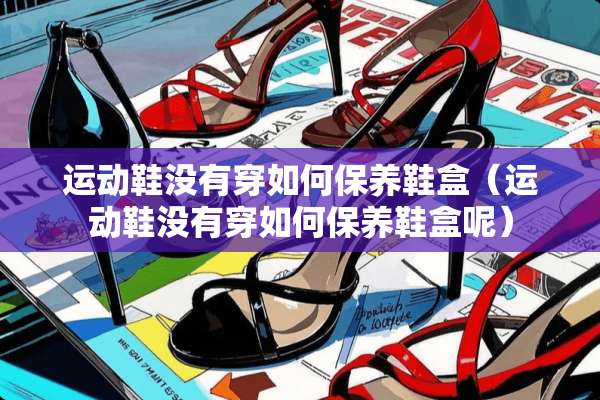 运动鞋没有穿如何保养鞋盒(运动鞋没有穿如何保养鞋盒呢) 运动鞋没有穿如何保养鞋盒(运动鞋没有穿如何保养鞋盒呢)