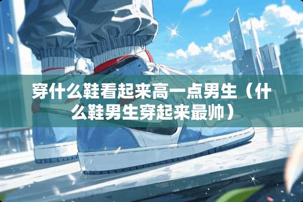 穿什么鞋看起来高一点男生(什么鞋男生穿起来最帅) 穿什么鞋看起来高一点男生(什么鞋男生穿起来最帅)