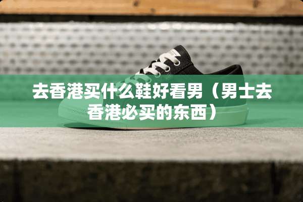 去香港买什么鞋好看男(男士去香港必买的东西) 去香港买什么鞋好看男(男士去香港必买的东西)