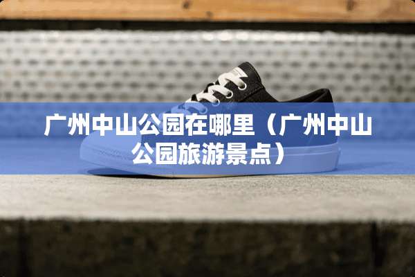 广州中山公园在哪里(广州中山公园旅游景点) 广州中山公园在哪里(广州中山公园旅游景点)