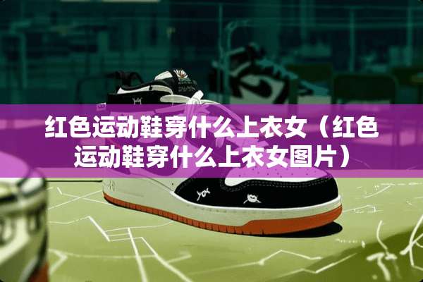 红色运动鞋穿什么上衣女（红色运动鞋穿什么上衣女图片）