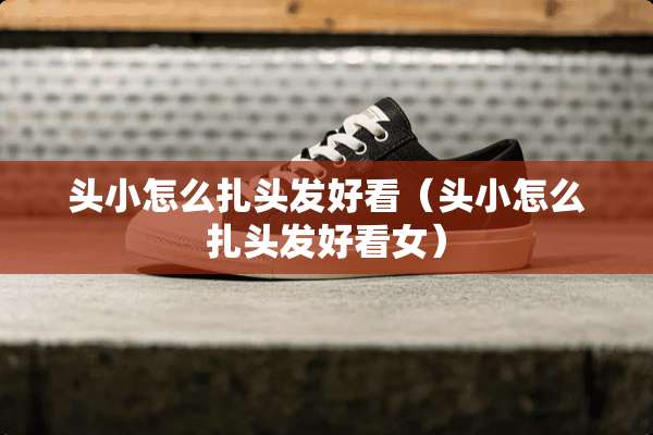 头小怎么扎头发好看（头小怎么扎头发好看女）