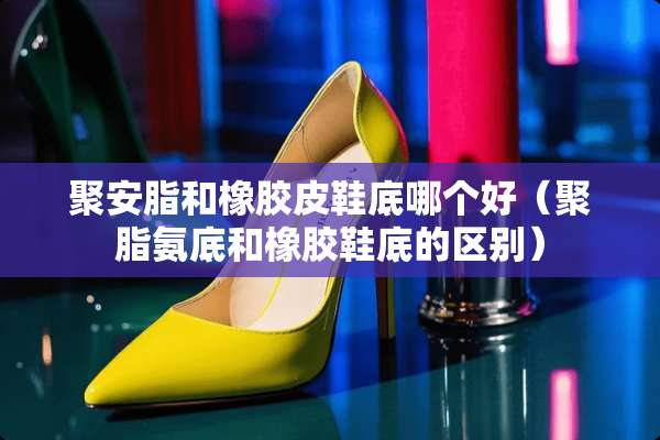 聚安脂和橡胶皮鞋底哪个好（聚脂氨底和橡胶鞋底的区别）