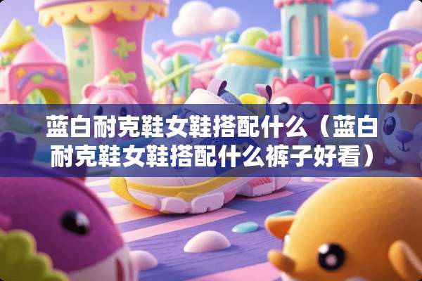 蓝白耐克鞋女鞋搭配什么(蓝白耐克鞋女鞋搭配什么裤子好看) 蓝白耐克鞋女鞋搭配什么(蓝白耐克鞋女鞋搭配什么裤子好看)