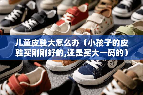 儿童皮鞋大怎么办(小孩子的皮鞋买刚刚好的,还是买大**的) 儿童皮鞋大怎么办(小孩子的皮鞋买刚刚好的,还是买大**的)