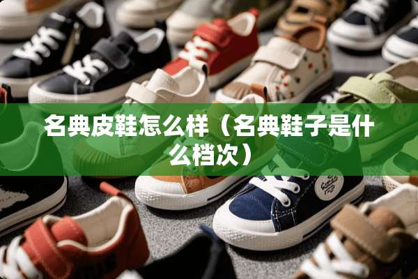 名典皮鞋怎么样(名典鞋子是什么档次) 名典皮鞋怎么样(名典鞋子是什么档次)