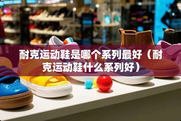 耐克运动鞋是哪个系列最好（耐克运动鞋什么系列好）