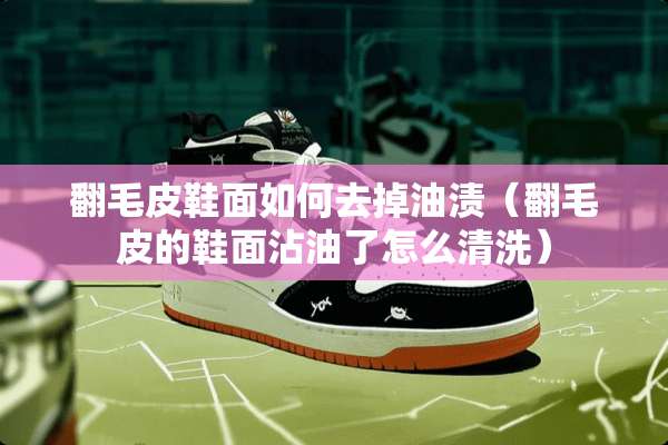 翻毛皮鞋面如何去掉油渍(翻毛皮的鞋面沾油了怎么清洗) 翻毛皮鞋面如何去掉油渍(翻毛皮的鞋面沾油了怎么清洗)
