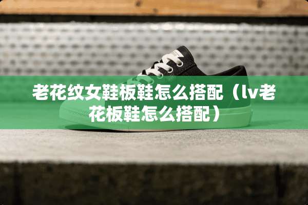 老花纹女鞋板鞋怎么搭配(lv老花板鞋怎么搭配) 老花纹女鞋板鞋怎么搭配(lv老花板鞋怎么搭配)