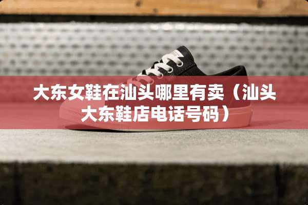 大东女鞋在汕头哪里有卖(汕头大东鞋店电话号码) 大东女鞋在汕头哪里有卖(汕头大东鞋店电话号码)