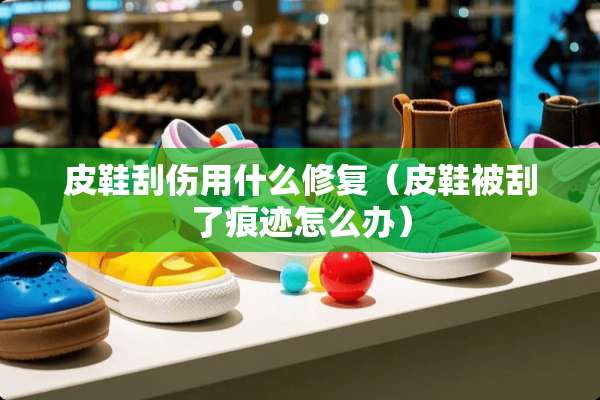 皮鞋刮伤用什么修复(皮鞋被刮了痕迹怎么办) 皮鞋刮伤用什么修复(皮鞋被刮了痕迹怎么办)