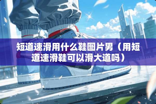 短道速滑用什么鞋图片男(用短道速滑鞋可以滑大道吗) 短道速滑用什么鞋图片男(用短道速滑鞋可以滑大道吗)