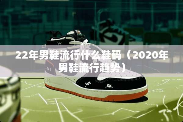 22年男鞋流行什么鞋码(2020年男鞋流行趋势) 22年男鞋流行什么鞋码(2020年男鞋流行趋势)