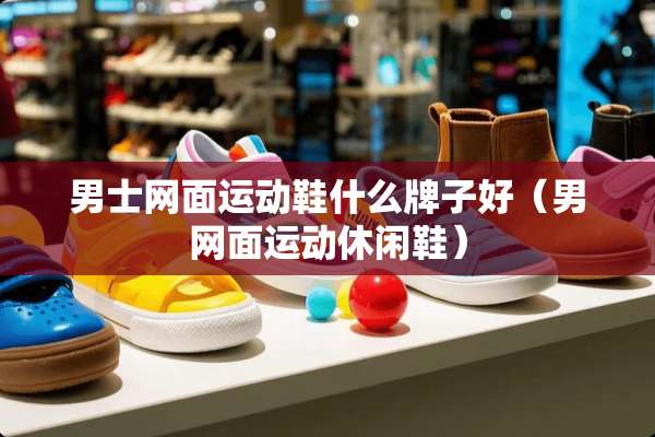 男士网面运动鞋什么牌子好(男网面运动休闲鞋) 男士网面运动鞋什么牌子好(男网面运动休闲鞋)