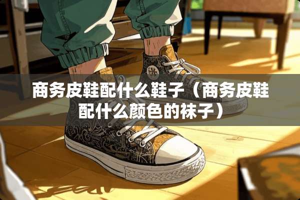 商务皮鞋配什么鞋子（商务皮鞋配什么颜色的袜子）