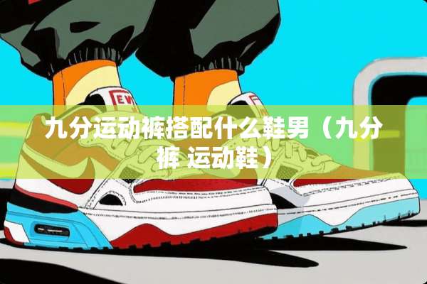 九分运动裤搭配什么鞋男(九分裤 运动鞋) 九分运动裤搭配什么鞋男(九分裤 运动鞋)