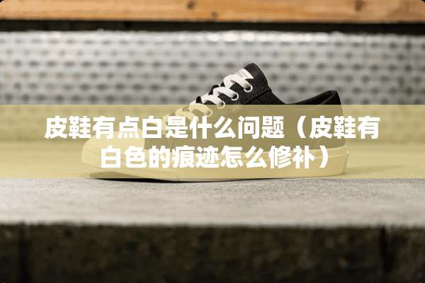 皮鞋有点白是什么问题（皮鞋有白色的痕迹怎么修补）