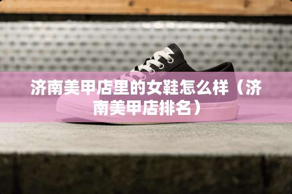济南美甲店里的女鞋怎么样（济南美甲店排名）