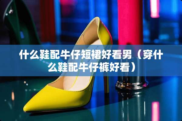 什么鞋配牛仔短裙好看男（穿什么鞋配牛仔裤好看）