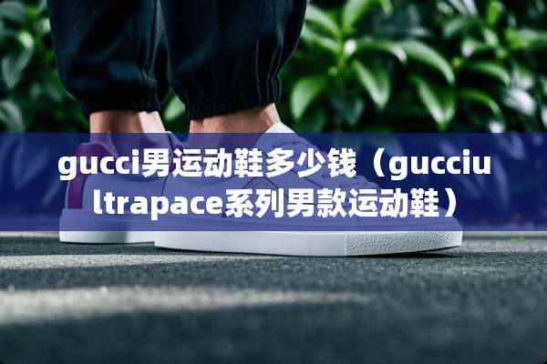 gucci男运动鞋多少钱（gucciultrapace系列男款运动鞋）