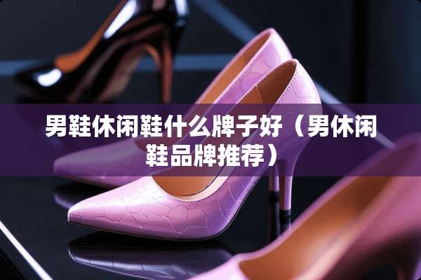 男鞋休闲鞋什么牌子好(男休闲鞋品牌推荐) 男鞋休闲鞋什么牌子好(男休闲鞋品牌推荐)