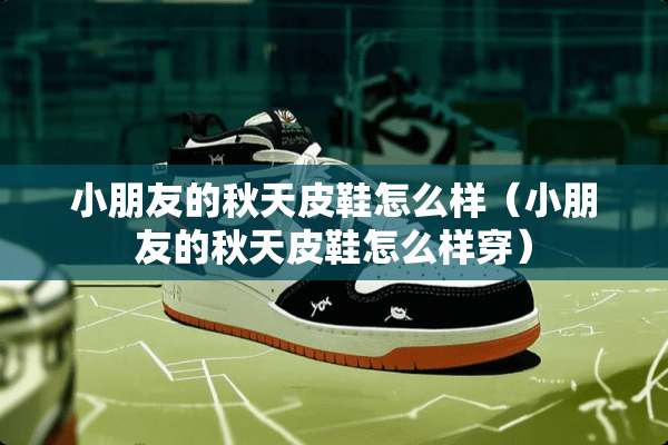 小朋友的秋天皮鞋怎么样(小朋友的秋天皮鞋怎么样穿) 小朋友的秋天皮鞋怎么样(小朋友的秋天皮鞋怎么样穿)
