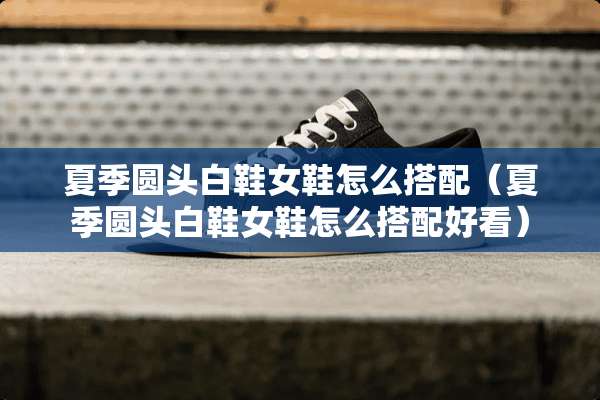 夏季圆头白鞋女鞋怎么搭配(夏季圆头白鞋女鞋怎么搭配好看) 夏季圆头白鞋女鞋怎么搭配(夏季圆头白鞋女鞋怎么搭配好看)