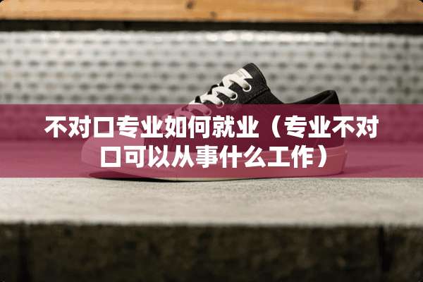 不对口专业如何就业（专业不对口可以从事什么工作）