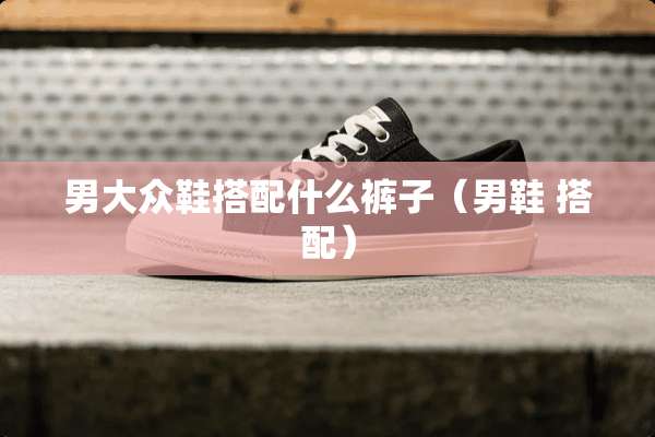 男大众鞋搭配什么裤子(男鞋 搭配) 男大众鞋搭配什么裤子(男鞋 搭配)