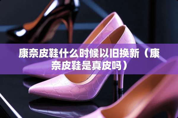康奈皮鞋什么时候以旧换新（康奈皮鞋是真皮吗）