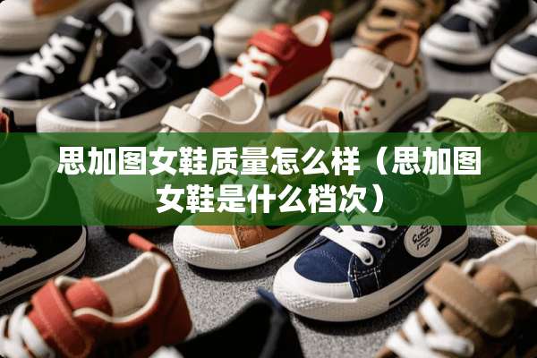 思加图女鞋质量怎么样(思加图女鞋是什么档次) 思加图女鞋质量怎么样(思加图女鞋是什么档次)