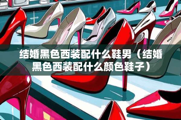 结婚黑色西装配什么鞋男（结婚黑色西装配什么颜色鞋子）