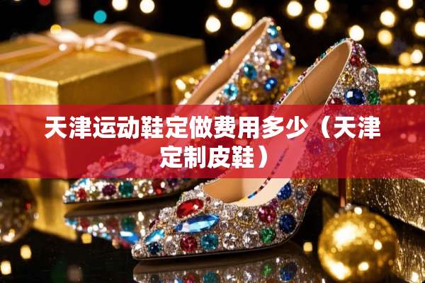 天津运动鞋定做费用多少(天津定制皮鞋) 天津运动鞋定做费用多少(天津定制皮鞋)