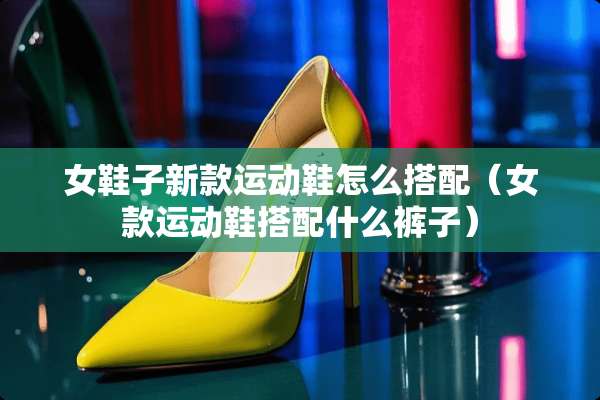 女鞋子新款运动鞋怎么搭配（女款运动鞋搭配什么裤子）