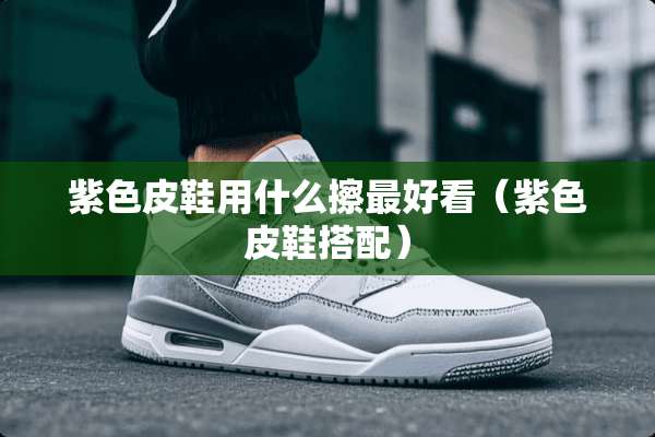 紫色皮鞋用什么擦最好看(紫色皮鞋搭配) 紫色皮鞋用什么擦最好看(紫色皮鞋搭配)