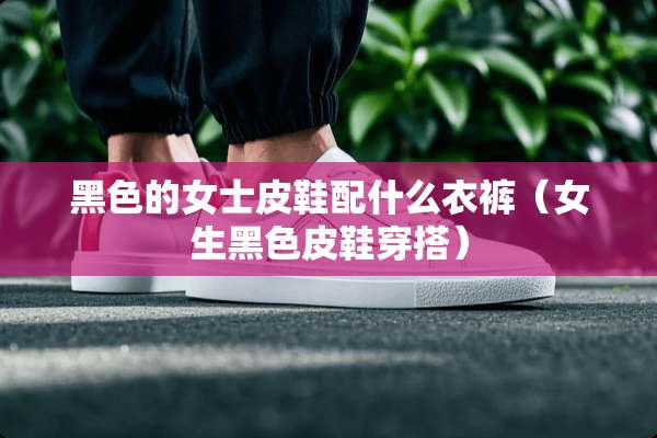 黑色的女士皮鞋配什么衣裤(女生黑色皮鞋穿搭) 黑色的女士皮鞋配什么衣裤(女生黑色皮鞋穿搭)